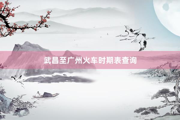 武昌至广州火车时期表查询
