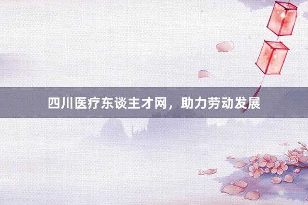四川医疗东谈主才网，助力劳动发展