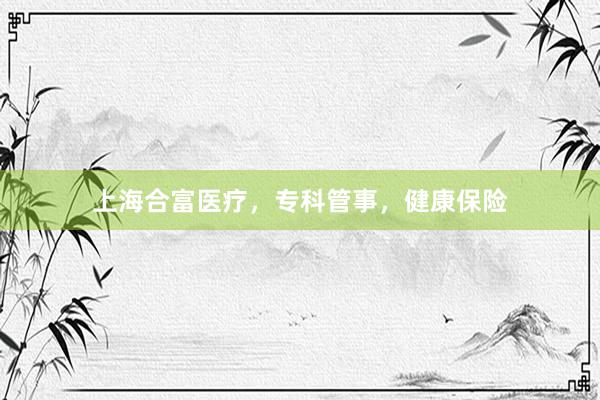 上海合富医疗，专科管事，健康保险